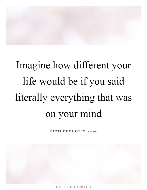 Imagine how different your life would be if you said literally everything that was on your mind Picture Quote #1