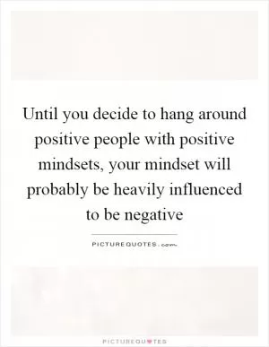 Until you decide to hang around positive people with positive mindsets, your mindset will probably be heavily influenced to be negative Picture Quote #1