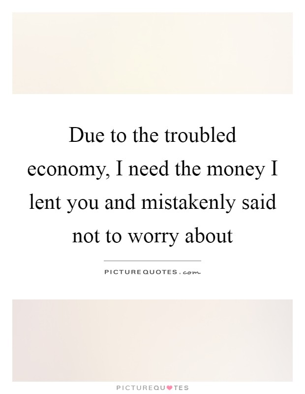 Due to the troubled economy, I need the money I lent you and mistakenly said not to worry about Picture Quote #1