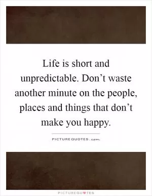 Life is short and unpredictable. Don’t waste another minute on the people, places and things that don’t make you happy Picture Quote #1