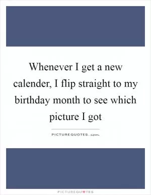 Whenever I get a new calender, I flip straight to my birthday month to see which picture I got Picture Quote #1