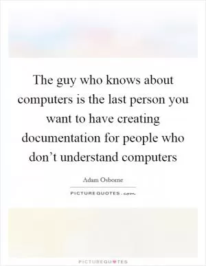 The guy who knows about computers is the last person you want to have creating documentation for people who don’t understand computers Picture Quote #1