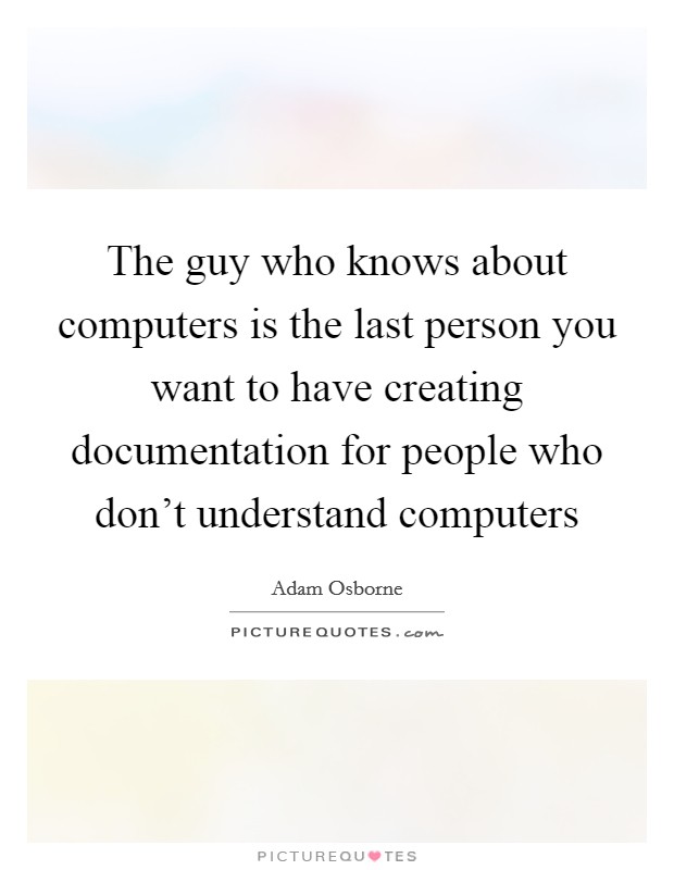 The guy who knows about computers is the last person you want to have creating documentation for people who don't understand computers Picture Quote #1
