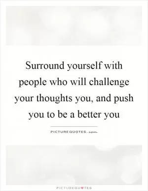 Surround yourself with people who will challenge your thoughts you, and push you to be a better you Picture Quote #1