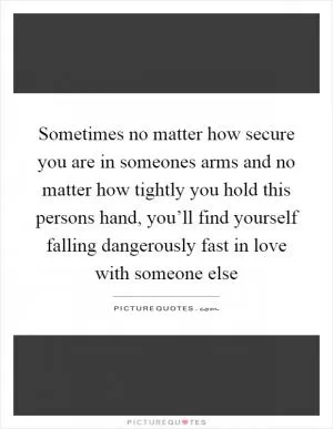 Sometimes no matter how secure you are in someones arms and no matter how tightly you hold this persons hand, you’ll find yourself falling dangerously fast in love with someone else Picture Quote #1