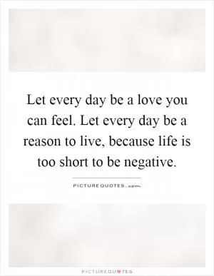 Let every day be a love you can feel. Let every day be a reason to live, because life is too short to be negative Picture Quote #1