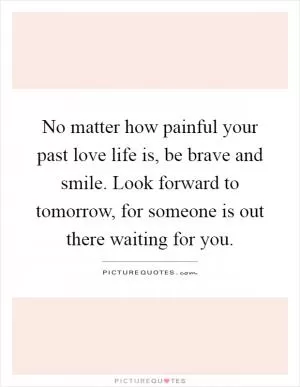 No matter how painful your past love life is, be brave and smile. Look forward to tomorrow, for someone is out there waiting for you Picture Quote #1