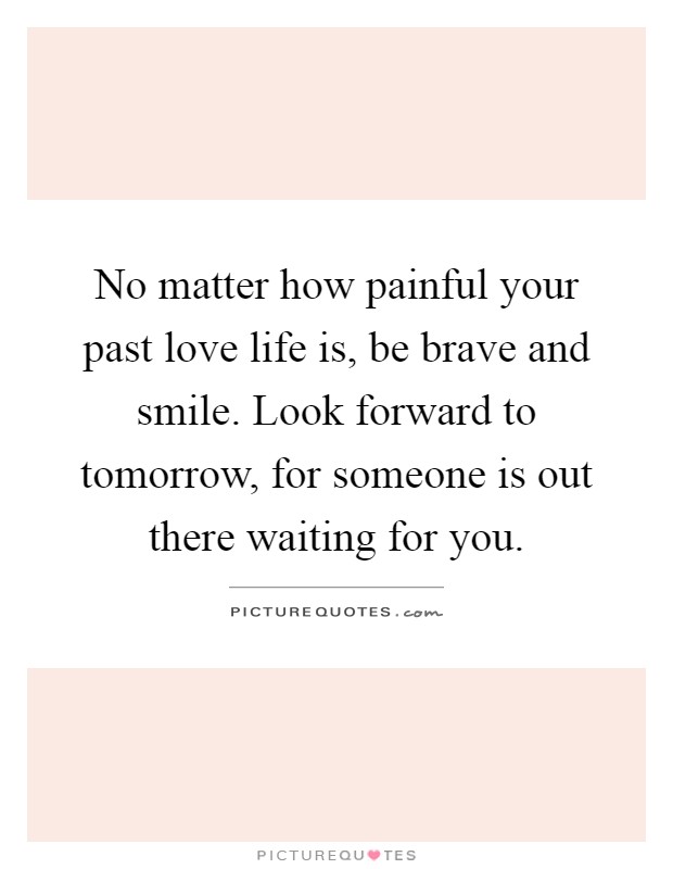 No matter how painful your past love life is, be brave and smile. Look forward to tomorrow, for someone is out there waiting for you Picture Quote #1