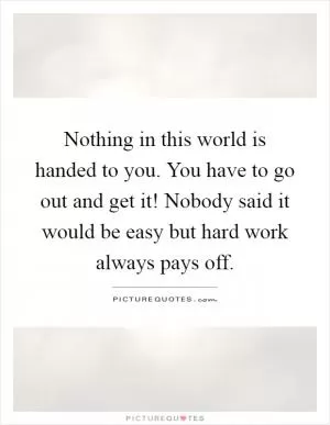 Nothing in this world is handed to you. You have to go out and get it! Nobody said it would be easy but hard work always pays off Picture Quote #1