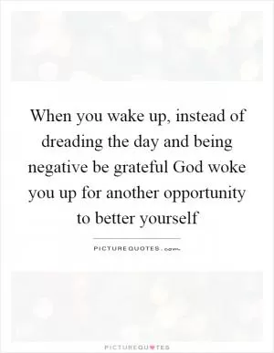 When you wake up, instead of dreading the day and being negative be grateful God woke you up for another opportunity to better yourself Picture Quote #1