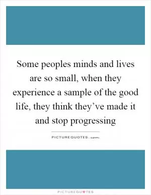Some peoples minds and lives are so small, when they experience a sample of the good life, they think they’ve made it and stop progressing Picture Quote #1