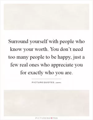 Surround yourself with people who know your worth. You don’t need too many people to be happy, just a few real ones who appreciate you for exactly who you are Picture Quote #1