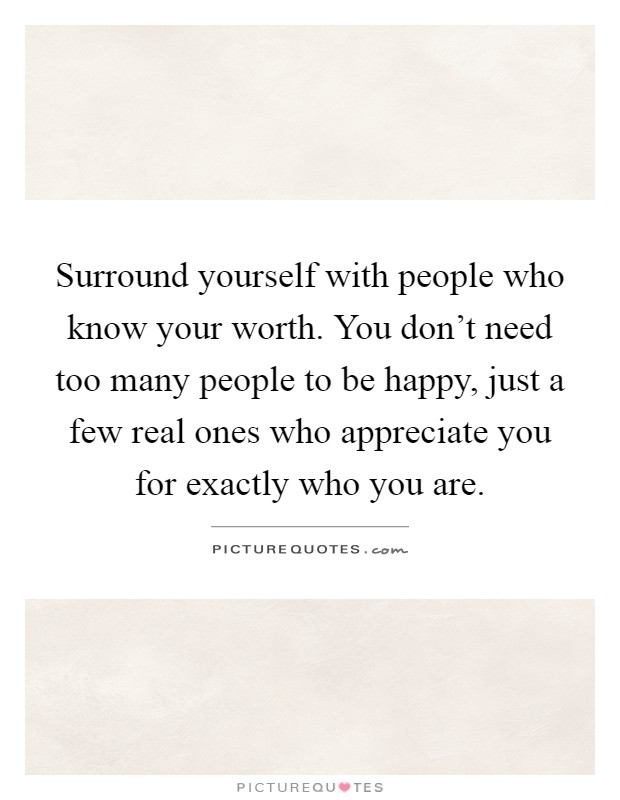 Surround yourself with people who know your worth. You don't need too many people to be happy, just a few real ones who appreciate you for exactly who you are Picture Quote #1