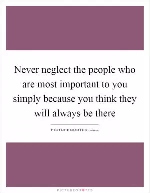 Never neglect the people who are most important to you simply because you think they will always be there Picture Quote #1
