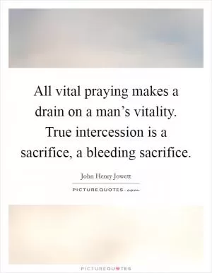 All vital praying makes a drain on a man’s vitality. True intercession is a sacrifice, a bleeding sacrifice Picture Quote #1