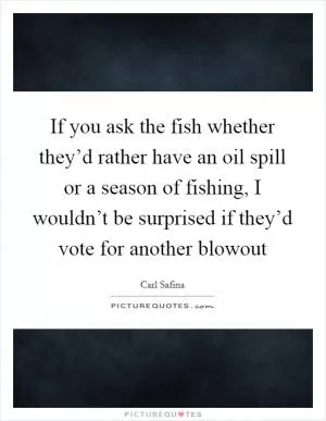 If you ask the fish whether they’d rather have an oil spill or a season of fishing, I wouldn’t be surprised if they’d vote for another blowout Picture Quote #1