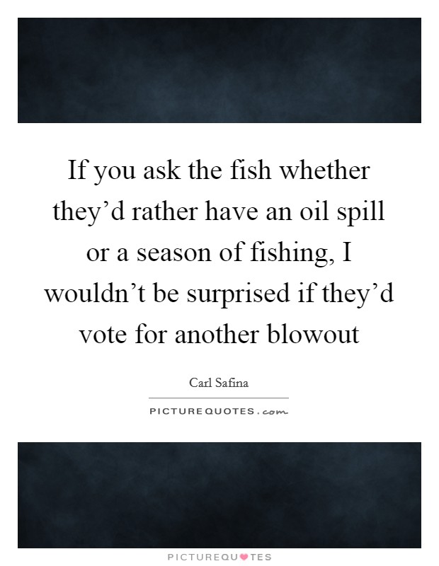 If you ask the fish whether they'd rather have an oil spill or a season of fishing, I wouldn't be surprised if they'd vote for another blowout Picture Quote #1