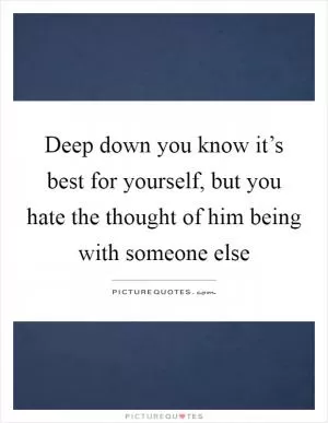 Deep down you know it’s best for yourself, but you hate the thought of him being with someone else Picture Quote #1