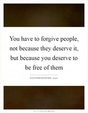 You have to forgive people, not because they deserve it, but because you deserve to be free of them Picture Quote #1
