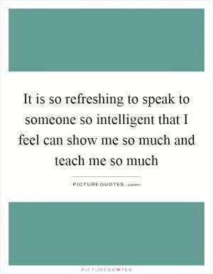 It is so refreshing to speak to someone so intelligent that I feel can show me so much and teach me so much Picture Quote #1