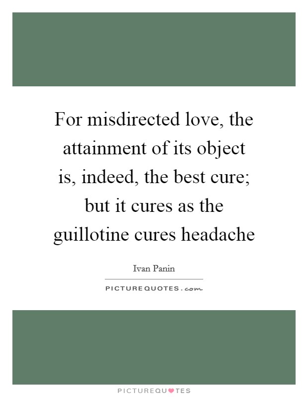 For misdirected love, the attainment of its object is, indeed, the best cure; but it cures as the guillotine cures headache Picture Quote #1