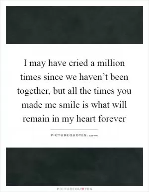 I may have cried a million times since we haven’t been together, but all the times you made me smile is what will remain in my heart forever Picture Quote #1