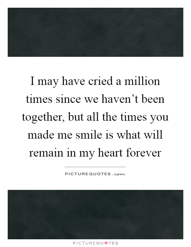 I may have cried a million times since we haven't been together, but all the times you made me smile is what will remain in my heart forever Picture Quote #1