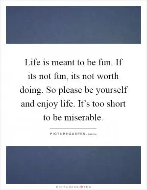 Life is meant to be fun. If its not fun, its not worth doing. So please be yourself and enjoy life. It’s too short to be miserable Picture Quote #1