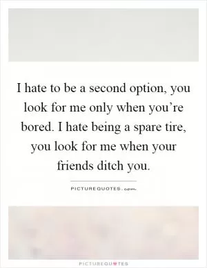 I hate to be a second option, you look for me only when you’re bored. I hate being a spare tire, you look for me when your friends ditch you Picture Quote #1