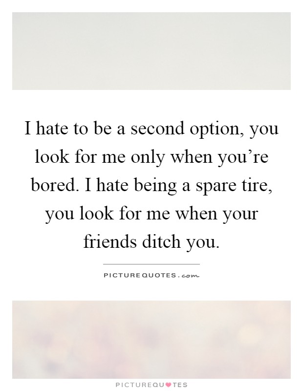 I hate to be a second option, you look for me only when you're bored. I hate being a spare tire, you look for me when your friends ditch you Picture Quote #1