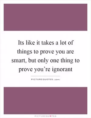 Its like it takes a lot of things to prove you are smart, but only one thing to prove you’re ignorant Picture Quote #1