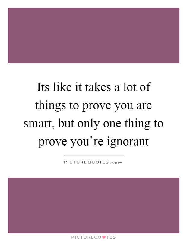 Its like it takes a lot of things to prove you are smart, but only one thing to prove you're ignorant Picture Quote #1