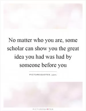 No matter who you are, some scholar can show you the great idea you had was had by someone before you Picture Quote #1