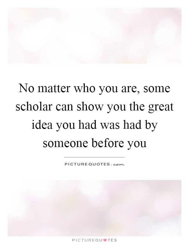 No matter who you are, some scholar can show you the great idea you had was had by someone before you Picture Quote #1