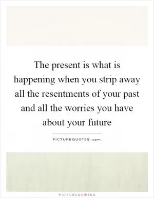 The present is what is happening when you strip away all the resentments of your past and all the worries you have about your future Picture Quote #1