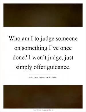 Who am I to judge someone on something I’ve once done? I won’t judge, just simply offer guidance Picture Quote #1