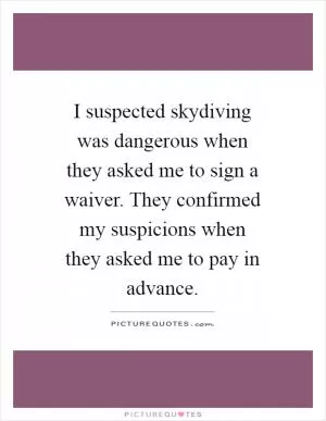 I suspected skydiving was dangerous when they asked me to sign a waiver. They confirmed my suspicions when they asked me to pay in advance Picture Quote #1