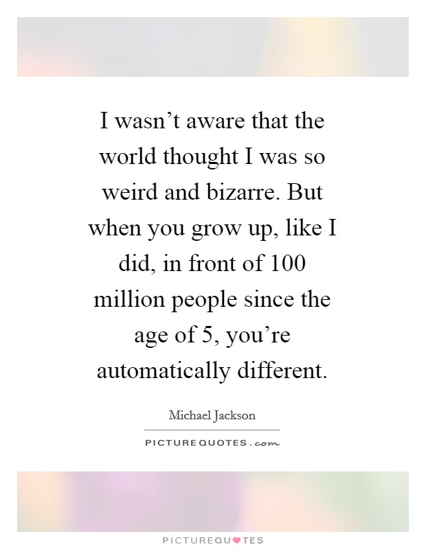 I wasn't aware that the world thought I was so weird and bizarre. But when you grow up, like I did, in front of 100 million people since the age of 5, you're automatically different Picture Quote #1