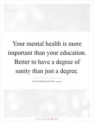 Your mental health is more important than your education. Better to have a degree of sanity than just a degree Picture Quote #1