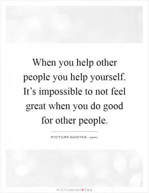 When you help other people you help yourself. It’s impossible to not feel great when you do good for other people Picture Quote #1