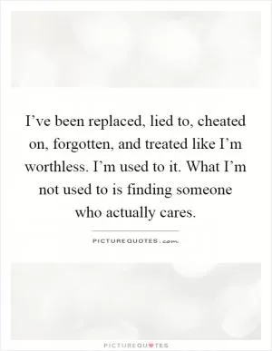 I’ve been replaced, lied to, cheated on, forgotten, and treated like I’m worthless. I’m used to it. What I’m not used to is finding someone who actually cares Picture Quote #1