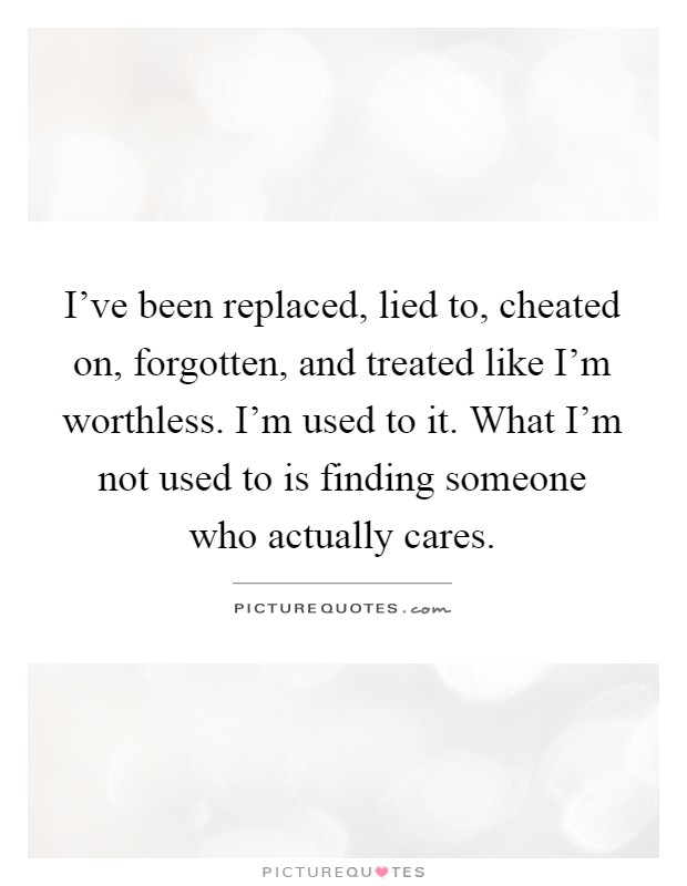 I've been replaced, lied to, cheated on, forgotten, and treated like I'm worthless. I'm used to it. What I'm not used to is finding someone who actually cares Picture Quote #1