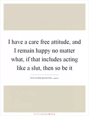 I have a care free attitude, and I remain happy no matter what, if that includes acting like a slut, then so be it Picture Quote #1