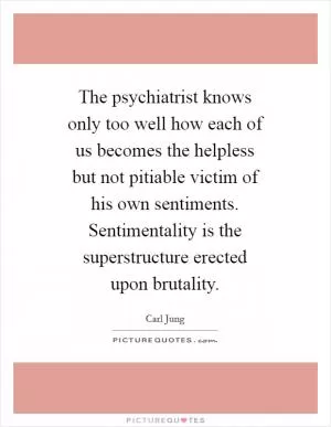 The psychiatrist knows only too well how each of us becomes the helpless but not pitiable victim of his own sentiments. Sentimentality is the superstructure erected upon brutality Picture Quote #1