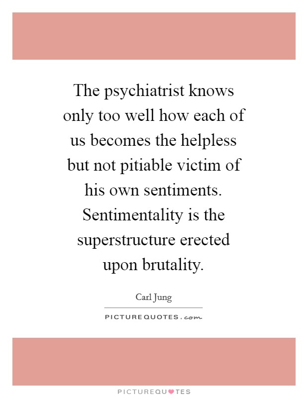 The psychiatrist knows only too well how each of us becomes the helpless but not pitiable victim of his own sentiments. Sentimentality is the superstructure erected upon brutality Picture Quote #1