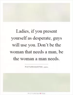 Ladies, if you present yourself as desperate, guys will use you. Don’t be the woman that needs a man, be the woman a man needs Picture Quote #1