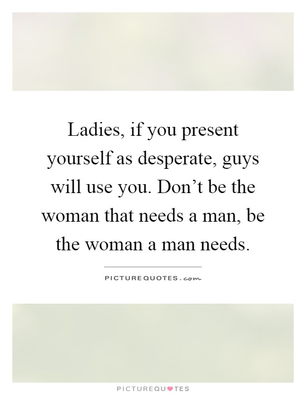 Ladies, if you present yourself as desperate, guys will use you. Don't be the woman that needs a man, be the woman a man needs Picture Quote #1