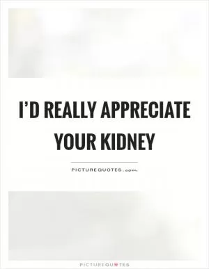 I’d really appreciate your kidney Picture Quote #1
