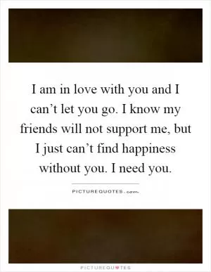 I am in love with you and I can’t let you go. I know my friends will not support me, but I just can’t find happiness without you. I need you Picture Quote #1