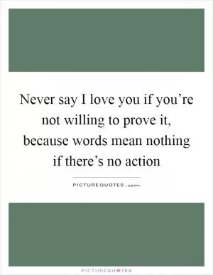 Never say I love you if you’re not willing to prove it, because words mean nothing if there’s no action Picture Quote #1